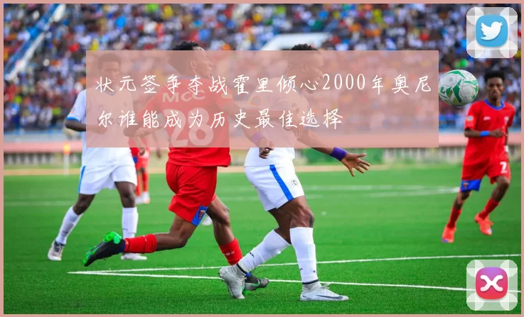 状元签争夺战霍里倾心2000年奥尼尔谁能成为历史最佳选择