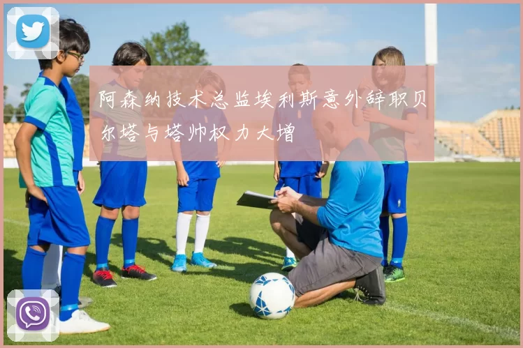 阿森纳技术总监埃利斯意外辞职贝尔塔与塔帅权力大增