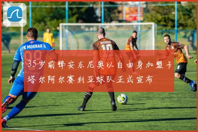 35岁前锋安东尼奥以自由身加盟卡塔尔阿尔赛利亚球队正式宣布