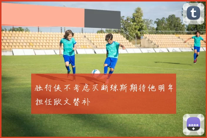 独行侠不考虑买断琼斯期待他明年担任欧文替补