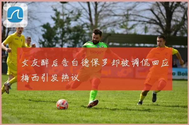 女友醉后告白德保罗却被调侃回应梅西引发热议