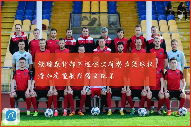 杨瀚森背部不适但仍有潜力若球权增加有望刷新得分纪录