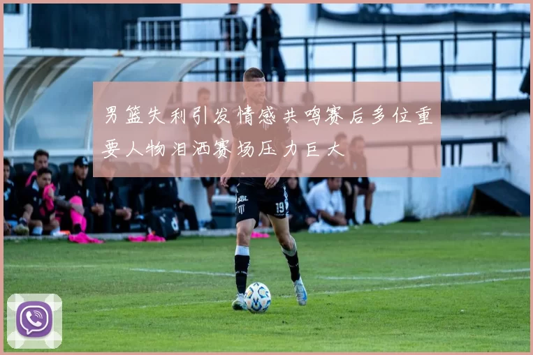 男篮失利引发情感共鸣赛后多位重要人物泪洒赛场压力巨大