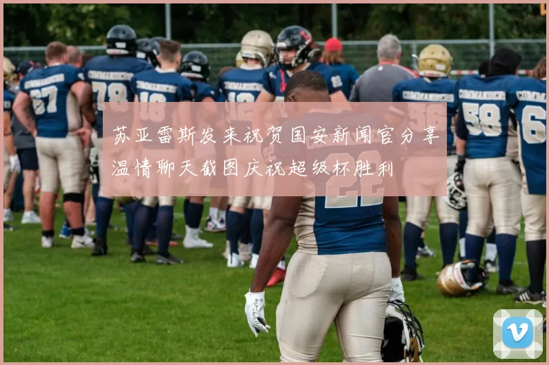 苏亚雷斯发来祝贺国安新闻官分享温情聊天截图庆祝超级杯胜利