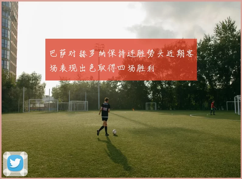巴萨对赫罗纳保持连胜势头近期客场表现出色取得四场胜利