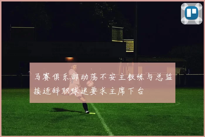 马赛俱乐部动荡不安主教练与总监接连辞职球迷要求主席下台