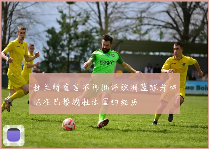 杜兰特直言不讳批评欧洲篮球并回忆在巴黎战胜法国的经历
