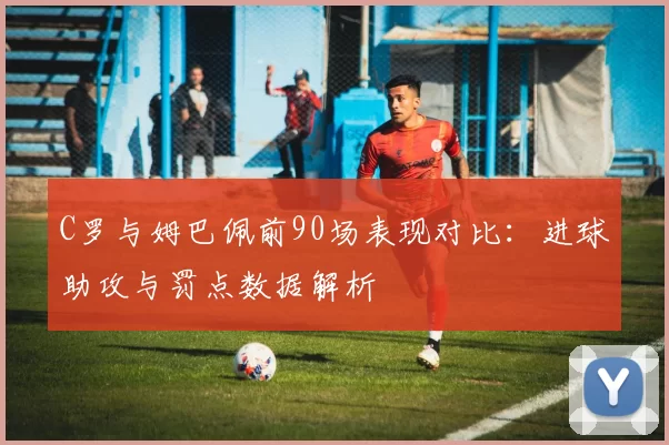 C罗与姆巴佩前90场表现对比：进球助攻与罚点数据解析