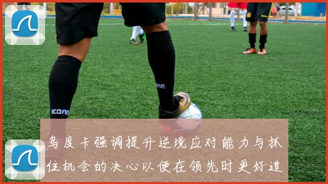 乌度卡强调提升逆境应对能力与抓住机会的决心以便在领先时更好追击对手