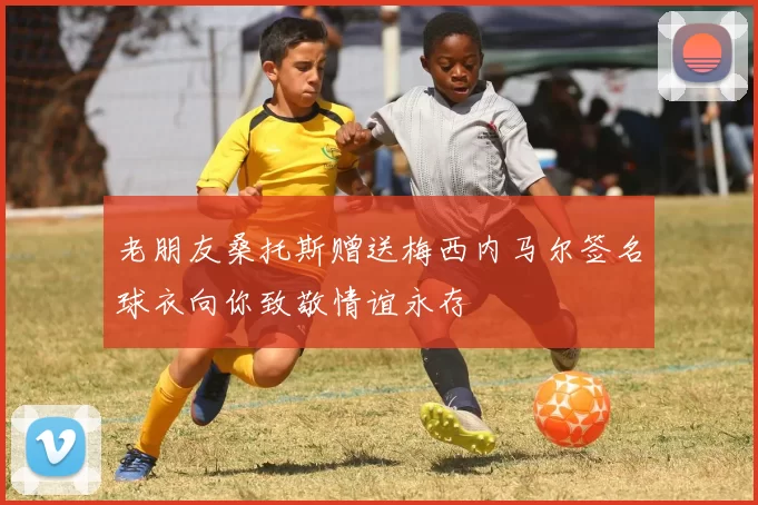 老朋友桑托斯赠送梅西内马尔签名球衣向你致敬情谊永存