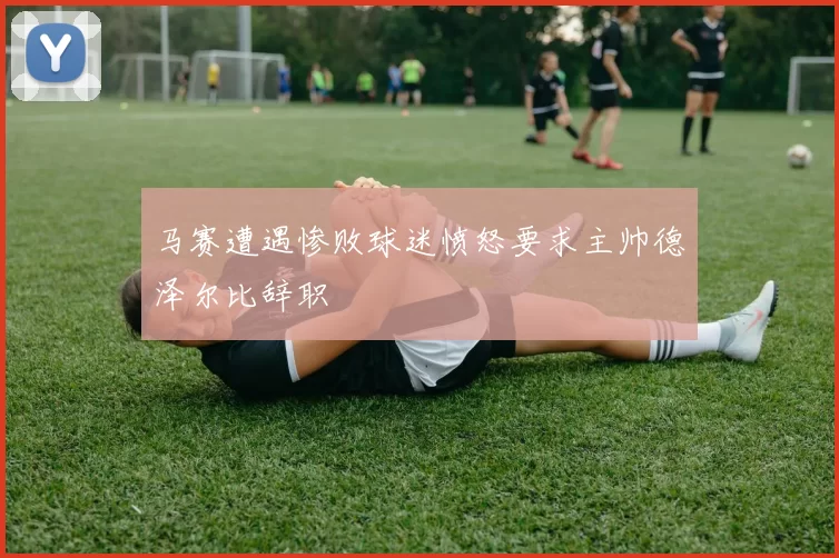 马赛遭遇惨败球迷愤怒要求主帅德泽尔比辞职