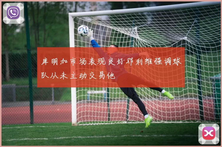 库明加市场表现良好邓利维强调球队从未主动交易他