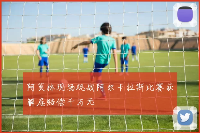 阿莫林现场观战阿尔卡拉斯比赛获解雇赔偿千万元
