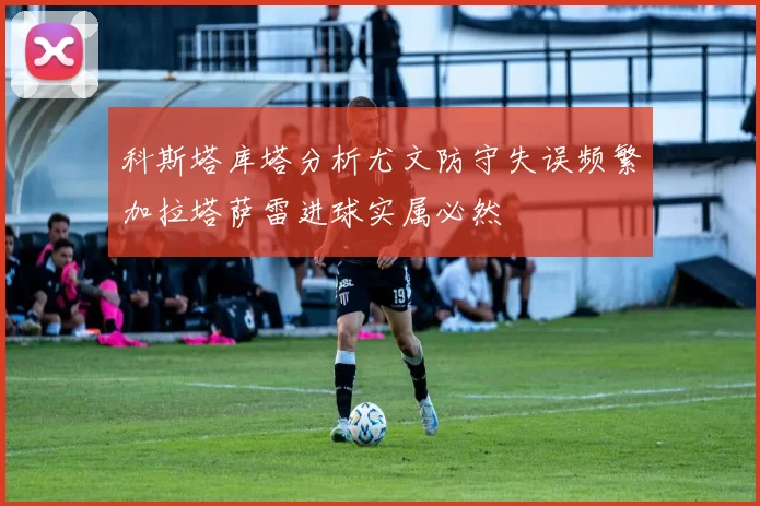 科斯塔库塔分析尤文防守失误频繁加拉塔萨雷进球实属必然