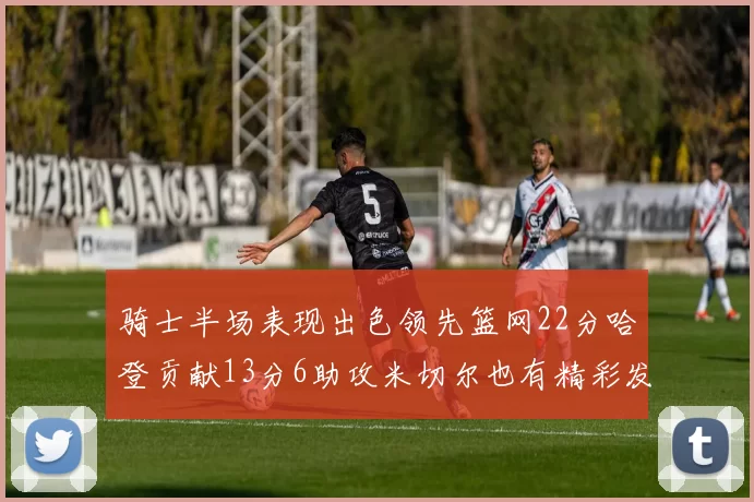 骑士半场表现出色领先篮网22分哈登贡献13分6助攻米切尔也有精彩发挥