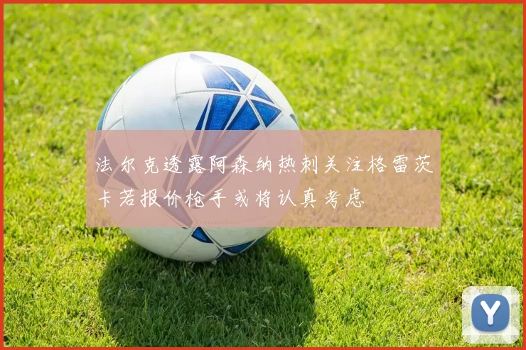 法尔克透露阿森纳热刺关注格雷茨卡若报价枪手或将认真考虑